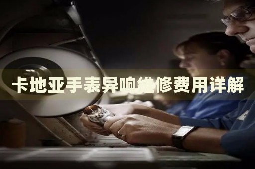 卡地亞手表異響維修費用詳解