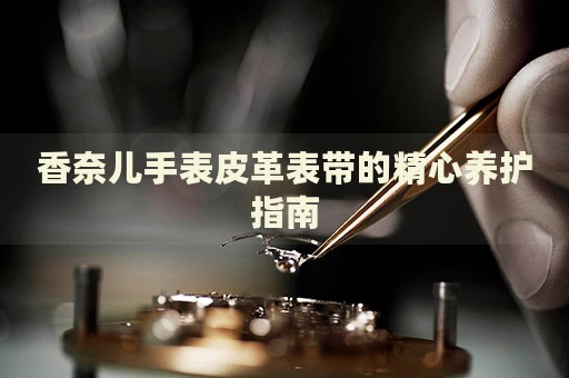 香奈兒手表皮革表帶的精心養(yǎng)護(hù)指南