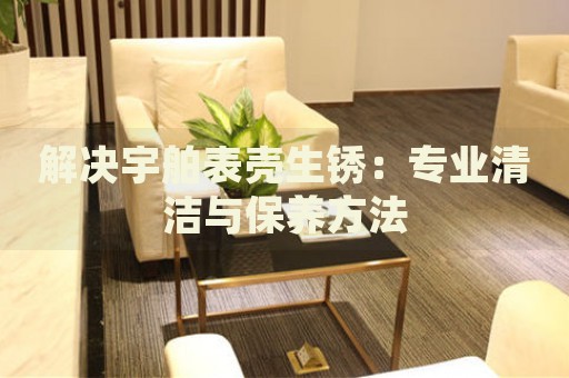 解決宇舶表殼生銹：專業(yè)清潔與保養(yǎng)方法