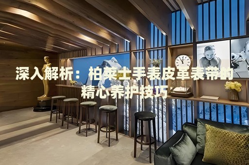 深入解析：柏萊士手表皮革表帶的精心養(yǎng)護(hù)技巧