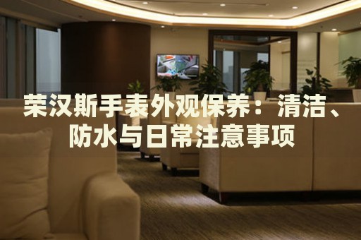 榮漢斯手表外觀保養(yǎng)：清潔、防水與日常注意事項