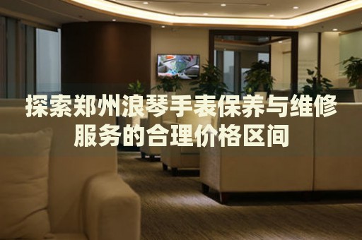 探索鄭州浪琴手表保養(yǎng)與維修服務(wù)的合理價格區(qū)間