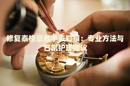 修復(fù)泰格豪雅手表劃痕：專業(yè)方法與日常護(hù)理建議