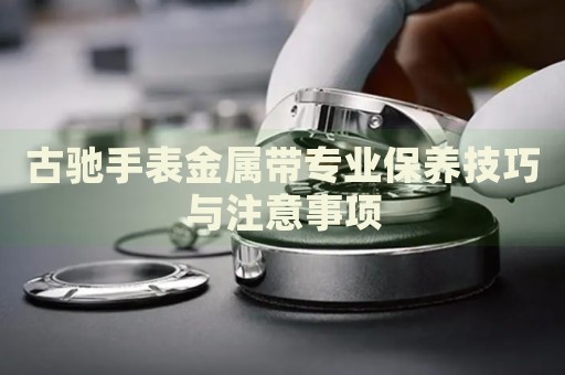 古馳手表金屬帶專業(yè)保養(yǎng)技巧與注意事項(xiàng)
