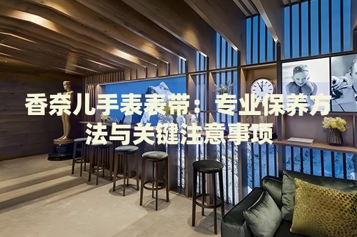 香奈兒手表表帶：專業(yè)保養(yǎng)方法與關(guān)鍵注意事項(xiàng)