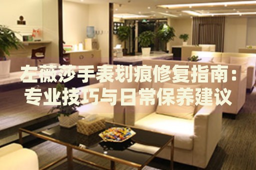 左薇莎手表劃痕修復(fù)指南：專業(yè)技巧與日常保養(yǎng)建議