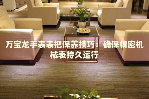 萬寶龍手表表把保養(yǎng)技巧：確保精密機(jī)械表持久運(yùn)行