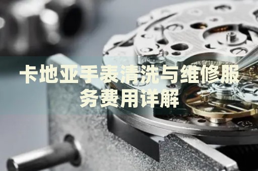 卡地亞手表清洗與維修服務(wù)費用詳解