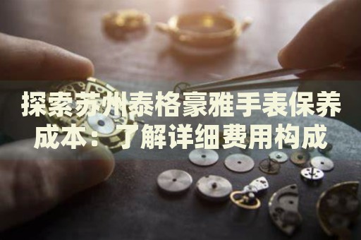 探索蘇州泰格豪雅手表保養(yǎng)成本：了解詳細費用構(gòu)成