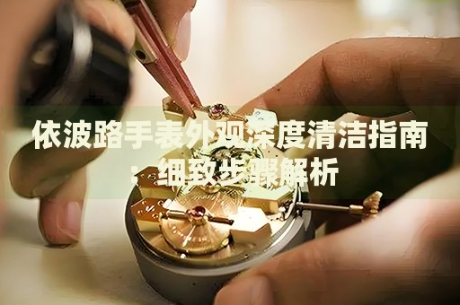 依波路手表外觀深度清潔指南：細(xì)致步驟解析