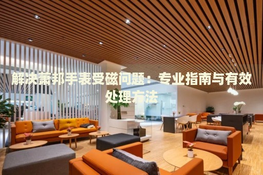 解決蕭邦手表受磁問題：專業(yè)指南與有效處理方法