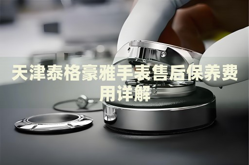 天津泰格豪雅手表售后保養(yǎng)費(fèi)用詳解