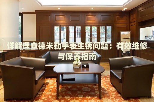 詳解理查德米勒手表生銹問題：有效維修與保養(yǎng)指南