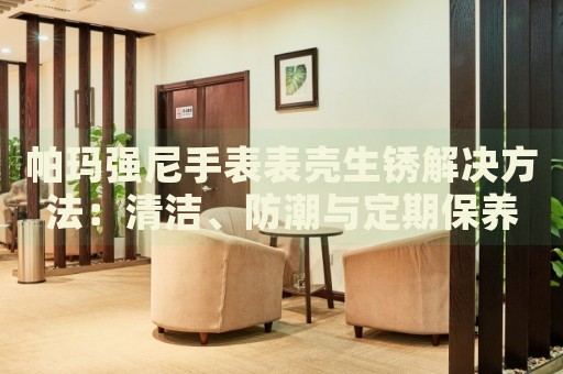 帕瑪強(qiáng)尼手表表殼生銹解決方法：清潔、防潮與定期保養(yǎng)
