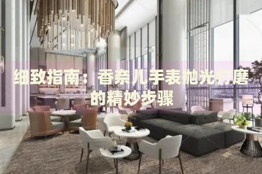 細(xì)致指南：香奈兒手表拋光打磨的精妙步驟