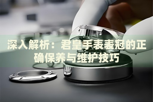 深入解析：君皇手表表冠的正確保養(yǎng)與維護(hù)技巧