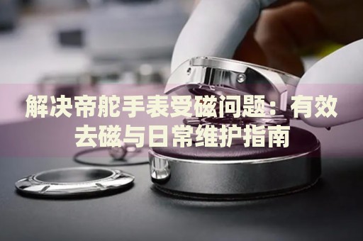 解決帝舵手表受磁問(wèn)題：有效去磁與日常維護(hù)指南