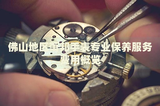 佛山地區(qū)蕭邦手表專業(yè)保養(yǎng)服務(wù)費(fèi)用概覽