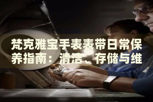 梵克雅寶手表表帶日常保養(yǎng)指南：清潔、存儲(chǔ)與維護(hù)技巧