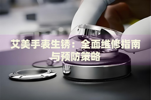 艾美手表生銹：全面維修指南與預(yù)防策略