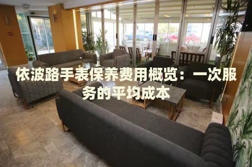 依波路手表保養(yǎng)費(fèi)用概覽：一次服務(wù)的平均成本