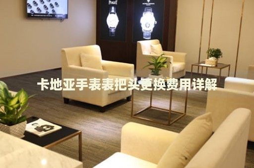 卡地亞手表表把頭更換費用詳解