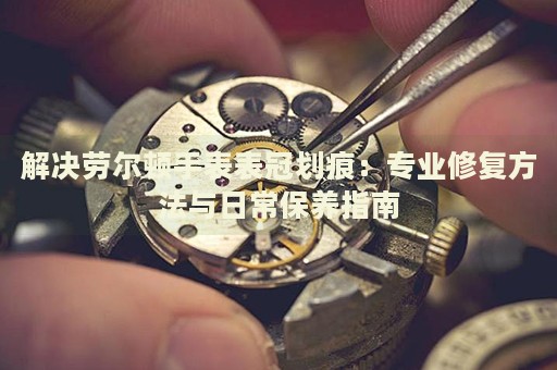解決勞爾頓手表表冠劃痕：專業(yè)修復(fù)方法與日常保養(yǎng)指南