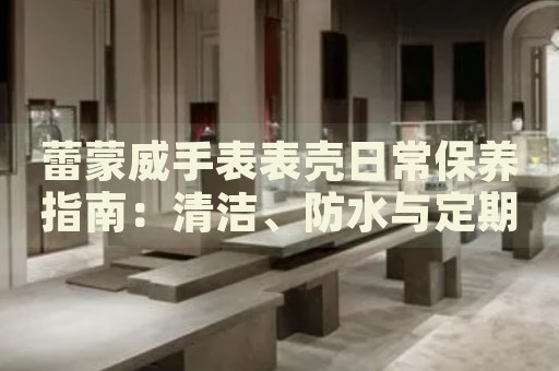 蕾蒙威手表表殼日常保養(yǎng)指南：清潔、防水與定期維護