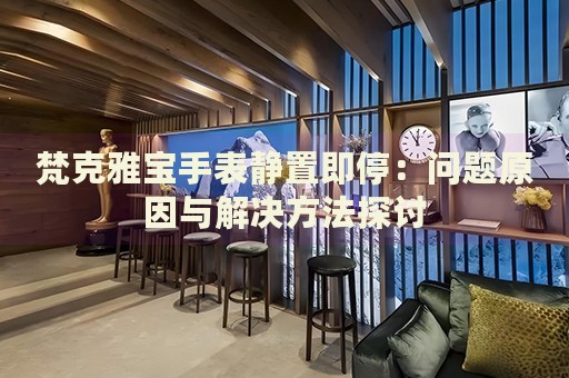 梵克雅寶手表靜置即停：?jiǎn)栴}原因與解決方法探討