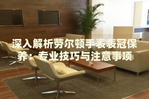 深入解析勞爾頓手表表冠保養(yǎng)：專業(yè)技巧與注意事項(xiàng)
