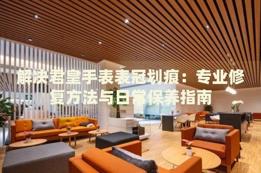 解決君皇手表表冠劃痕：專業(yè)修復(fù)方法與日常保養(yǎng)指南