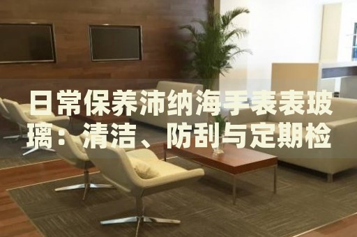 日常保養(yǎng)沛納海手表表玻璃：清潔、防刮與定期檢查指南