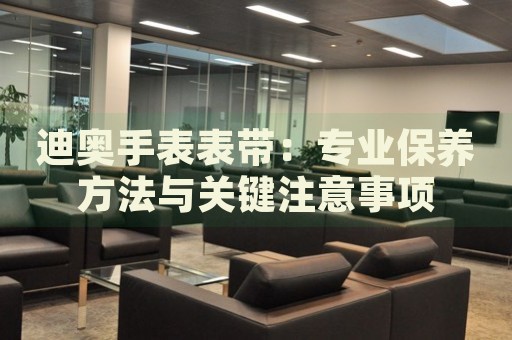 迪奧手表表帶：專業(yè)保養(yǎng)方法與關(guān)鍵注意事項(xiàng)