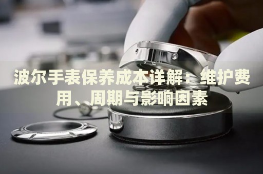 波爾手表保養(yǎng)成本詳解：維護(hù)費(fèi)用、周期與影響因素