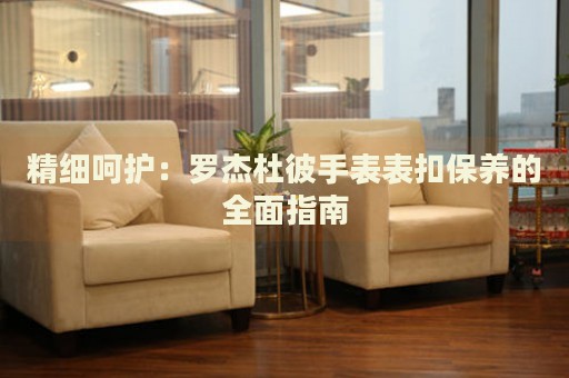 精細(xì)呵護(hù)：羅杰杜彼手表表扣保養(yǎng)的全面指南