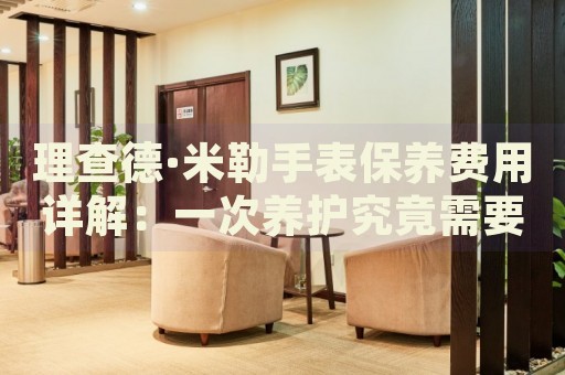 理查德·米勒手表保養(yǎng)費用詳解：一次養(yǎng)護究竟需要多少成本？