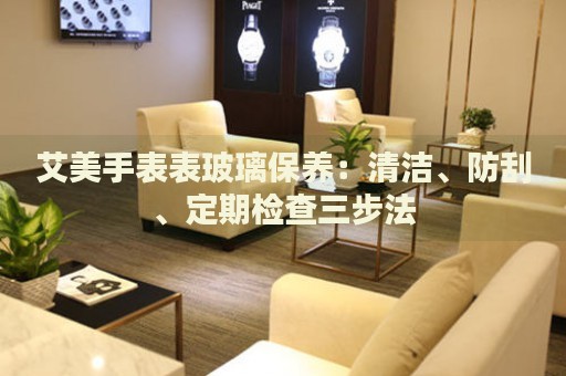 艾美手表表玻璃保養(yǎng)：清潔、防刮、定期檢查三步法