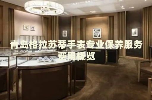 青島格拉蘇蒂手表專業(yè)保養(yǎng)服務(wù)費用概覽