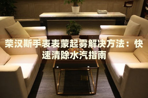 榮漢斯手表表蒙起霧解決方法：快速清除水汽指南