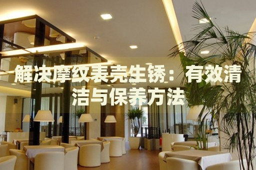 解決摩紋表殼生銹：有效清潔與保養(yǎng)方法