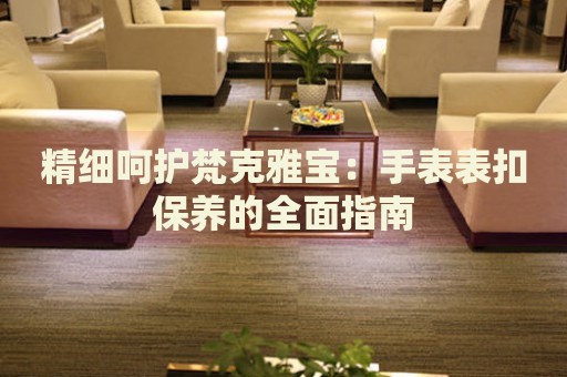 精細(xì)呵護(hù)梵克雅寶：手表表扣保養(yǎng)的全面指南