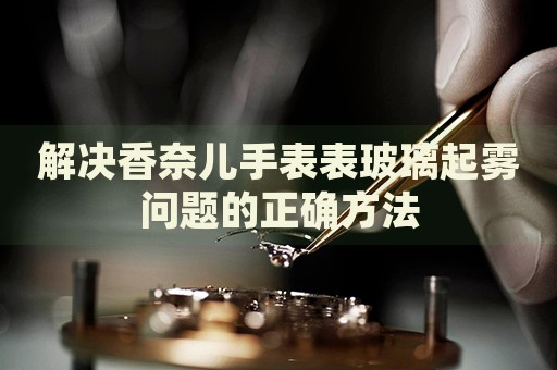 解決香奈兒手表表玻璃起霧問(wèn)題的正確方法