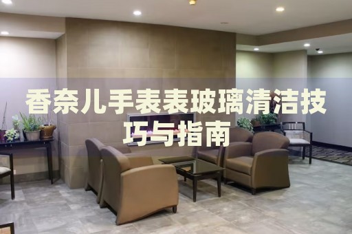 香奈兒手表表玻璃清潔技巧與指南