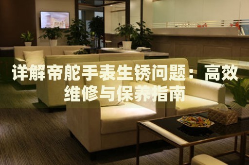 詳解帝舵手表生銹問(wèn)題：高效維修與保養(yǎng)指南