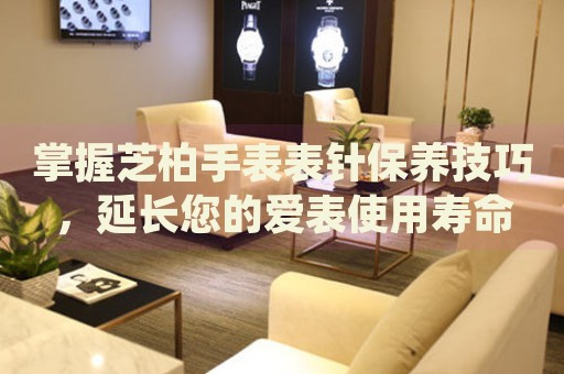 掌握芝柏手表表針保養(yǎng)技巧，延長(zhǎng)您的愛(ài)表使用壽命