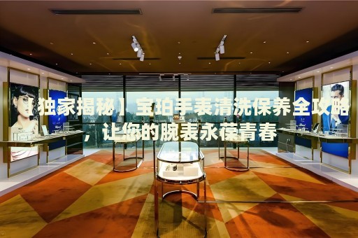 【獨(dú)家揭秘】寶珀手表清洗保養(yǎng)全攻略，讓您的腕表永葆青春