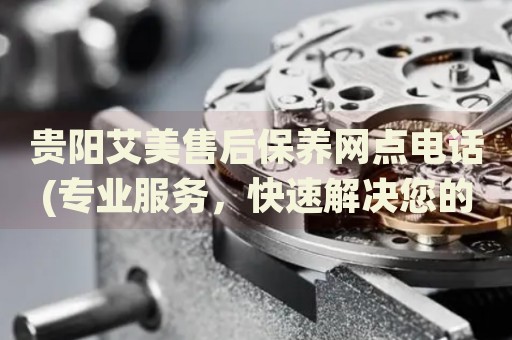 貴陽艾美售后保養(yǎng)網(wǎng)點(diǎn)電話(專業(yè)服務(wù)，快速解決您的問題)