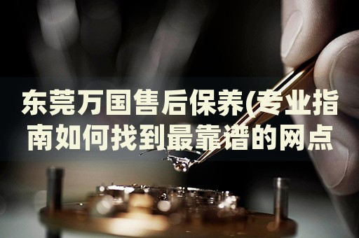 東莞萬國售后保養(yǎng)(專業(yè)指南如何找到最靠譜的網點地址)