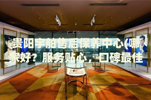 貴陽(yáng)宇舶售后保養(yǎng)中心(哪家好？服務(wù)貼心，口碑最佳)