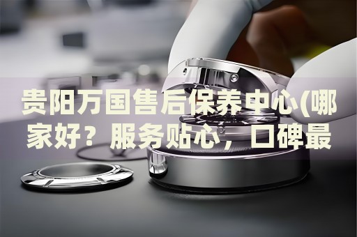 貴陽(yáng)萬(wàn)國(guó)售后保養(yǎng)中心(哪家好？服務(wù)貼心，口碑最佳)